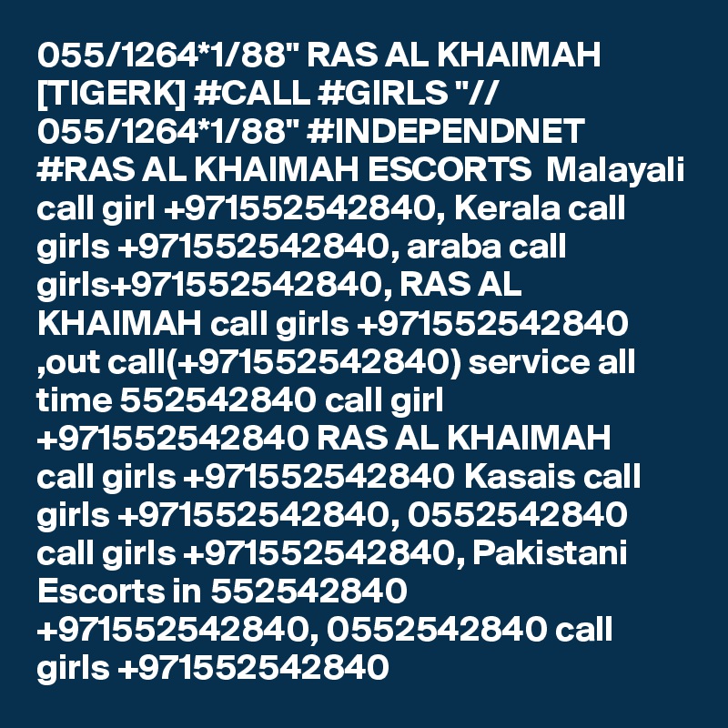 055/1264*1/88" RAS AL KHAIMAH [TIGERK] #CALL #GIRLS "// 055/1264*1/88" #INDEPENDNET #RAS AL KHAIMAH ESCORTS  Malayali call girl +971552542840, Kerala call girls +971552542840, araba call girls+971552542840, RAS AL KHAIMAH call girls +971552542840 ,out call(+971552542840) service all time 552542840 call girl +971552542840 RAS AL KHAIMAH  call girls +971552542840 Kasais call girls +971552542840, 0552542840 call girls +971552542840, Pakistani Escorts in 552542840 +971552542840, 0552542840 call girls +971552542840