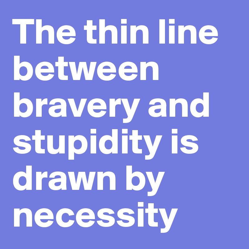 The thin line between bravery and stupidity is drawn by necessity