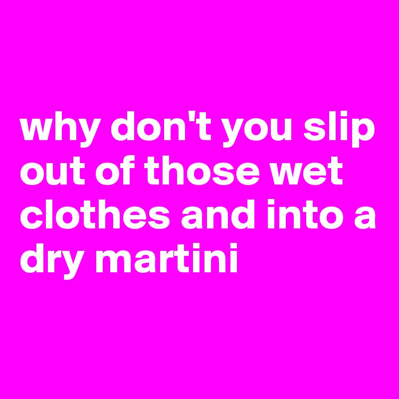 

why don't you slip out of those wet clothes and into a dry martini

