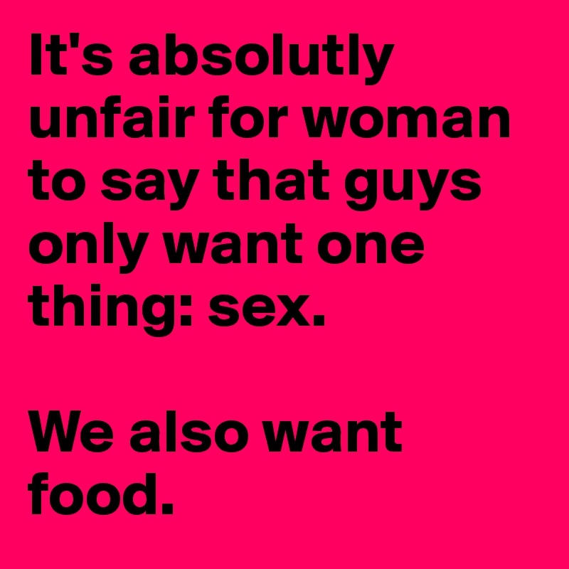 It's absolutly unfair for woman to say that guys only want one thing: sex.

We also want food.