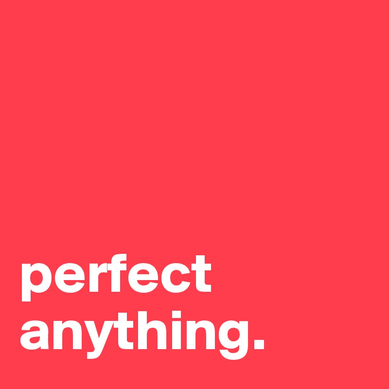 



perfect anything.