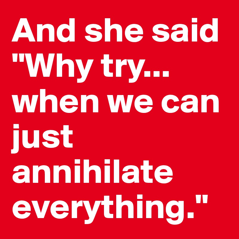 And she said "Why try... when we can just annihilate everything."