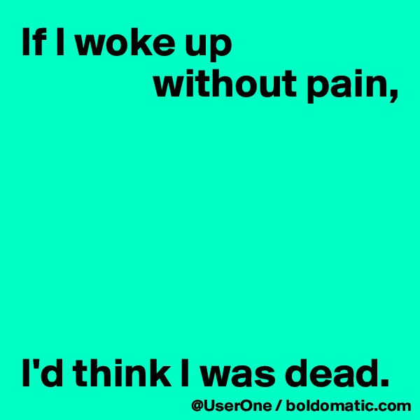 If I woke up
                without pain, 






I'd think I was dead.