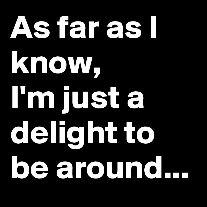 As far as I know,         I'm just a delight to be around...