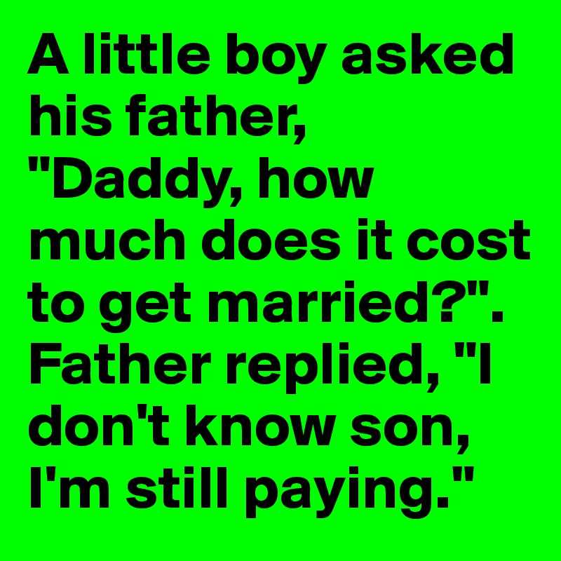 A little boy asked his father, "Daddy, how much does it cost to get married?". Father replied, "I don't know son, I'm still paying."