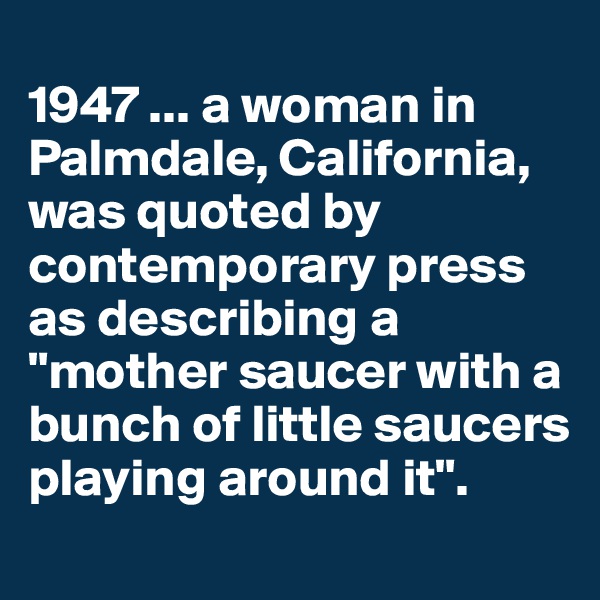 
1947 ... a woman in Palmdale, California, was quoted by contemporary press as describing a "mother saucer with a bunch of little saucers playing around it".