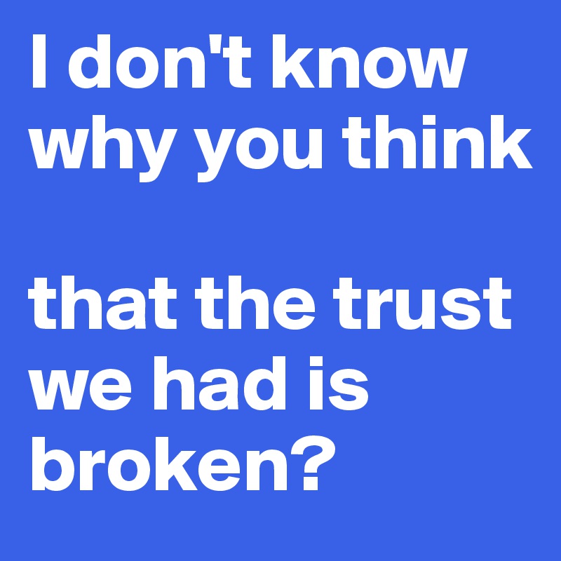 I don't know why you think 

that the trust we had is broken?