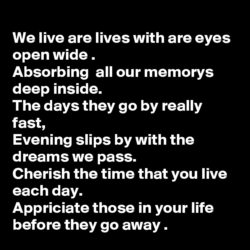 
We live are lives with are eyes open wide .
Absorbing  all our memorys deep inside.
The days they go by really fast, 
Evening slips by with the dreams we pass.
Cherish the time that you live  each day.
Appriciate those in your life before they go away . 