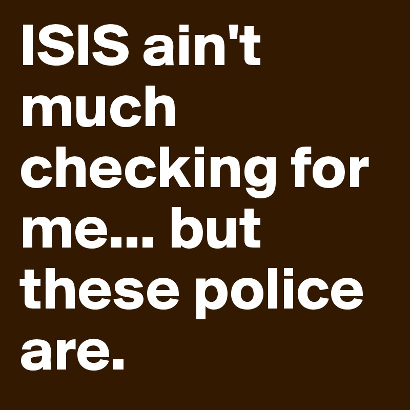 ISIS ain't much checking for me... but these police are.  