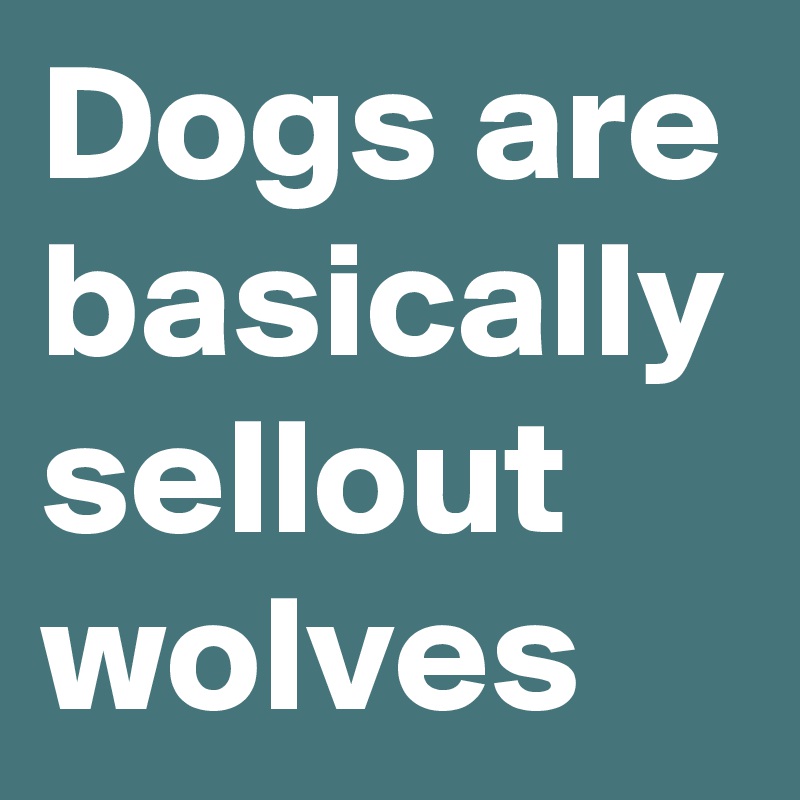 Dogs are basically sellout wolves