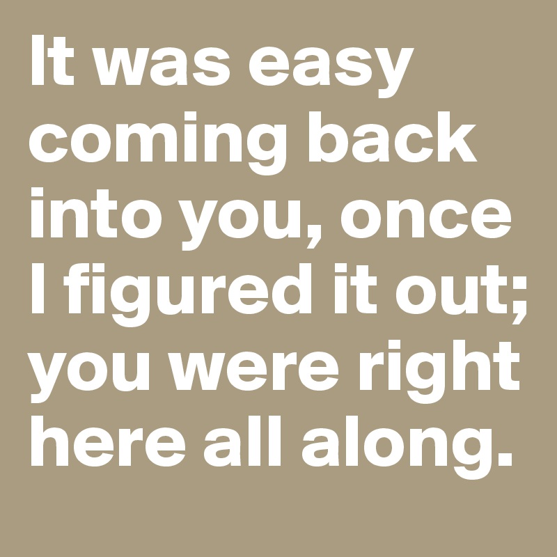 It was easy coming back into you, once I figured it out; you were right here all along.