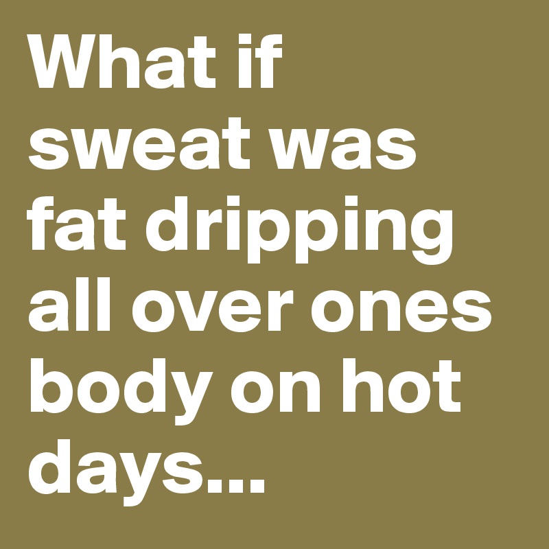 What if sweat was fat dripping all over ones body on hot days...