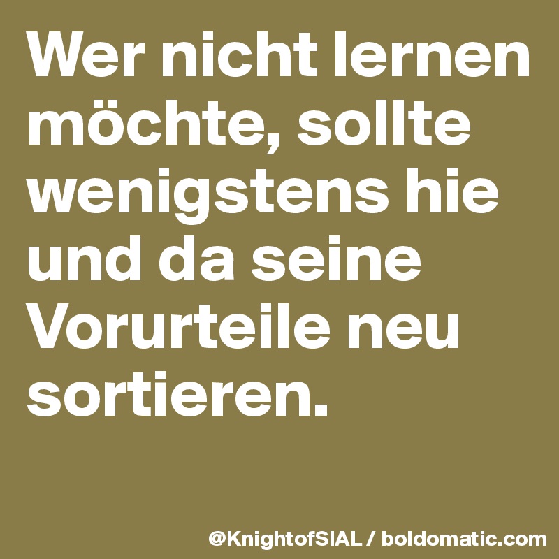 Wer nicht lernen möchte, sollte wenigstens hie und da seine Vorurteile neu sortieren. 

