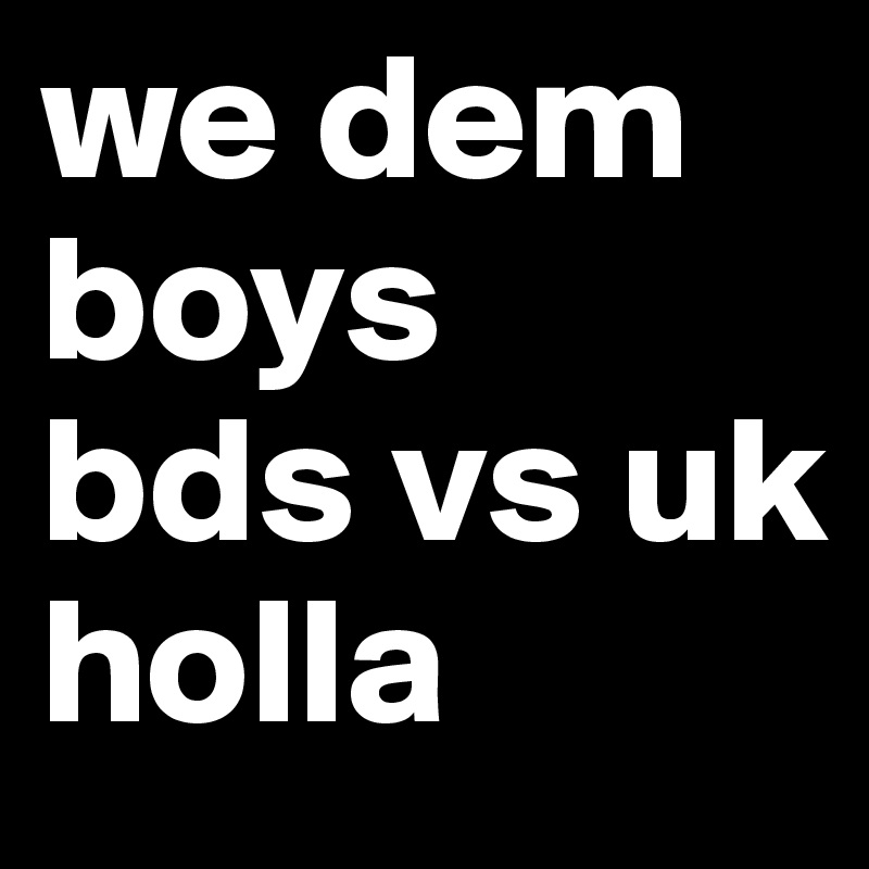 we dem boys 
bds vs uk 
holla 