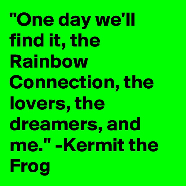 "One day we'll find it, the Rainbow Connection, the lovers, the dreamers, and me." -Kermit the Frog