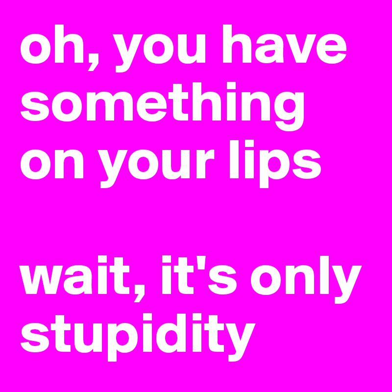 oh, you have something on your lips

wait, it's only stupidity