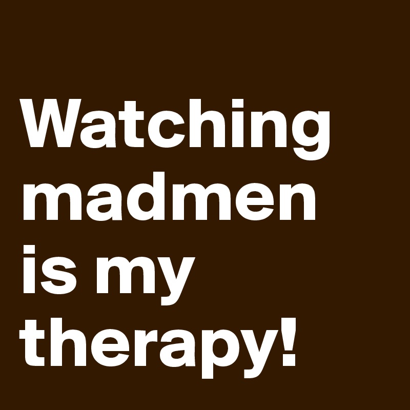 
Watching madmen is my therapy!
