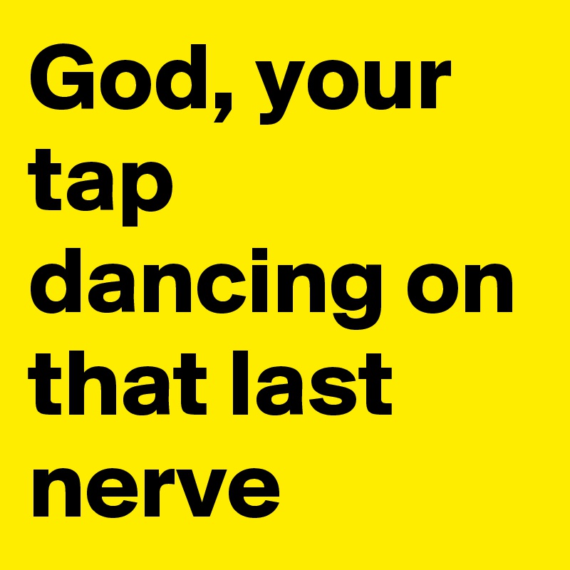 God, your tap dancing on that last nerve