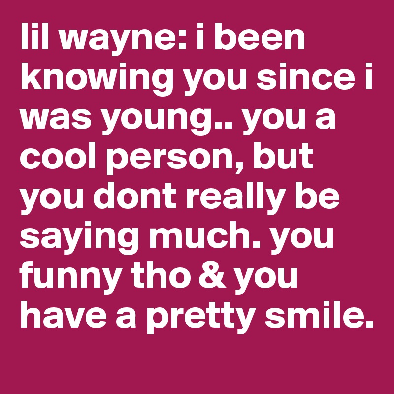 lil wayne: i been knowing you since i was young.. you a cool person, but you dont really be saying much. you funny tho & you have a pretty smile.