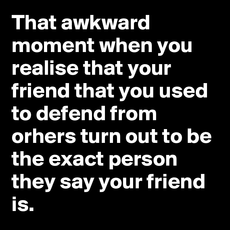 That awkward moment when you realise that your friend that you used to defend from orhers turn out to be the exact person they say your friend is. 