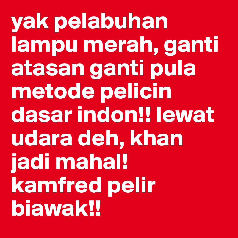 yak pelabuhan lampu merah, ganti atasan ganti pula metode pelicin dasar indon!! lewat udara deh, khan jadi mahal! 
kamfred pelir biawak!!