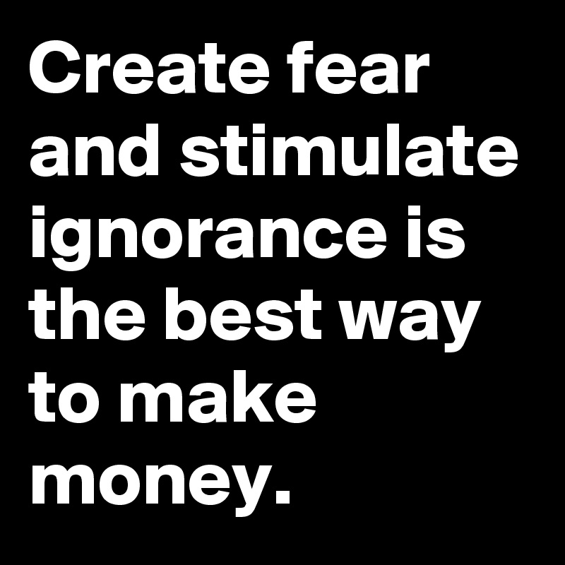Create fear and stimulate ignorance is the best way to make money.