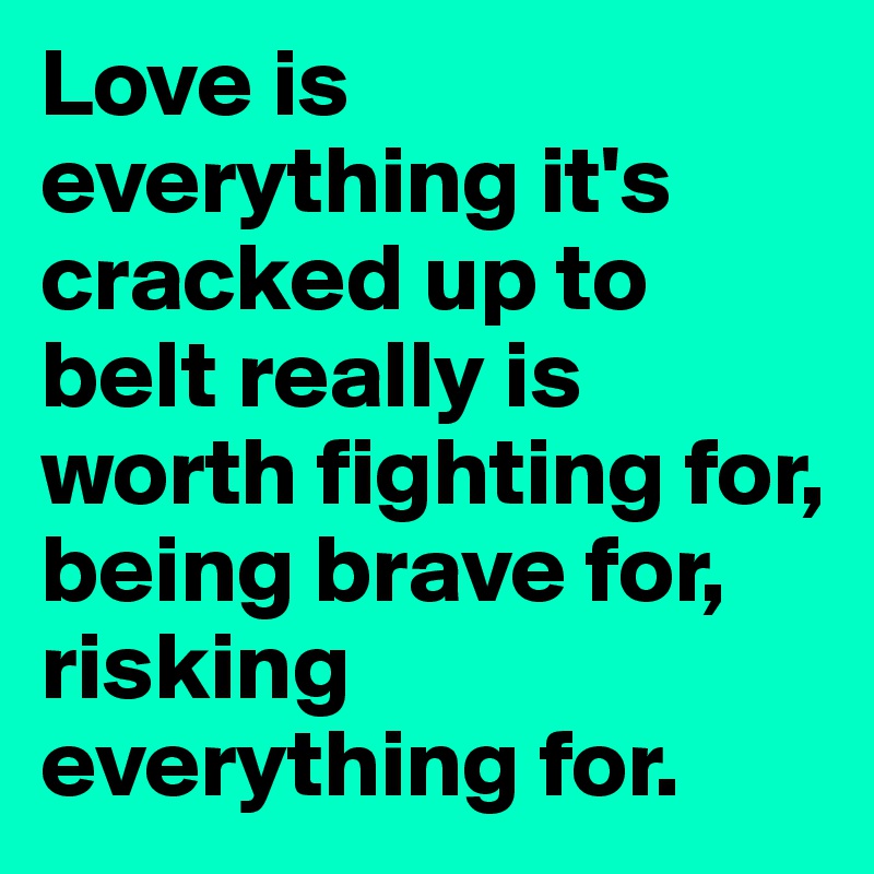 Love is everything it's cracked up to beIt really is worth fighting for, being brave for, risking everything for.