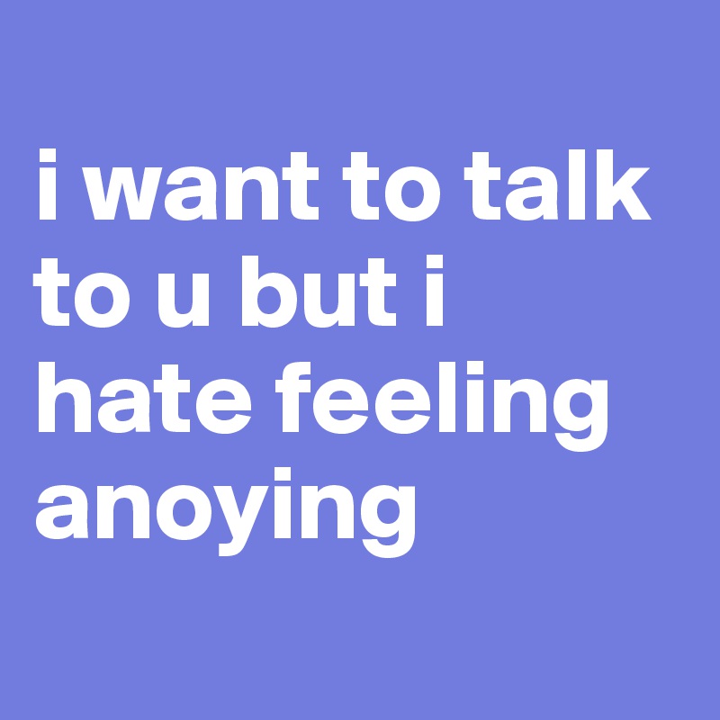 
i want to talk to u but i hate feeling anoying 
