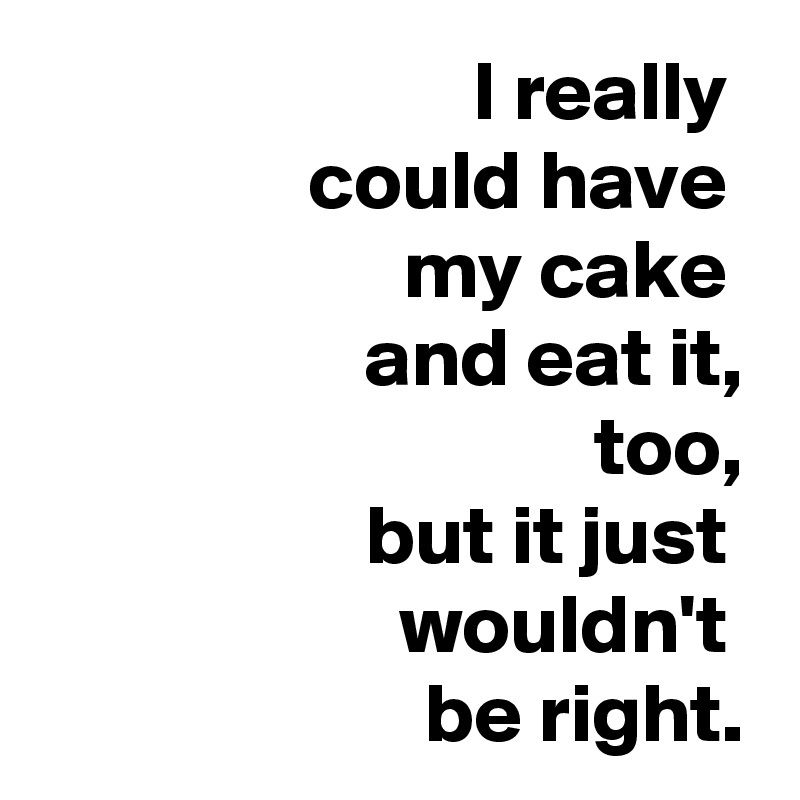 I really 
could have 
my cake 
and eat it,
too,
but it just 
  wouldn't 
be right.