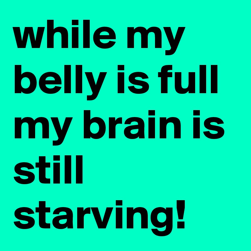 while my belly is full my brain is still starving!