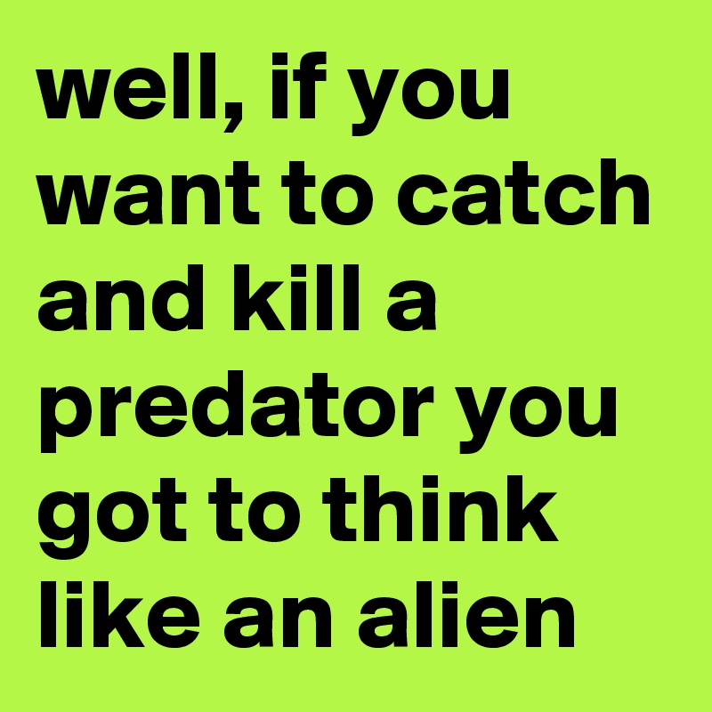 well, if you want to catch and kill a predator you got to think like an alien