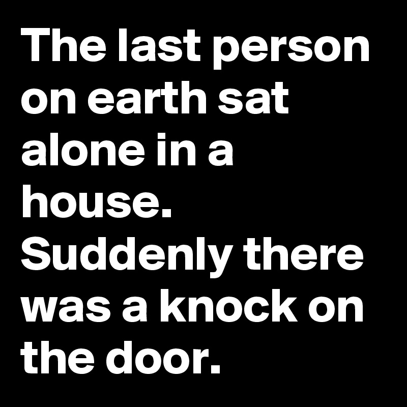 The last person on earth sat alone in a house. Suddenly there was a knock on the door.