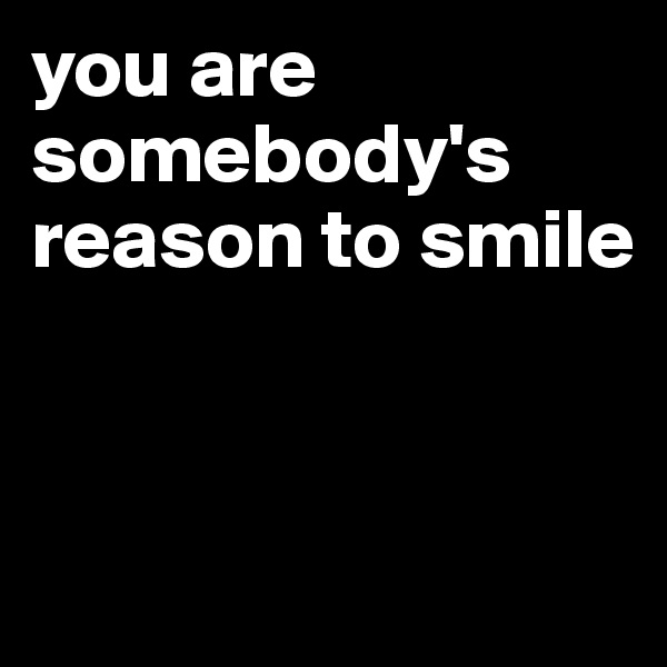 you are somebody's reason to smile


