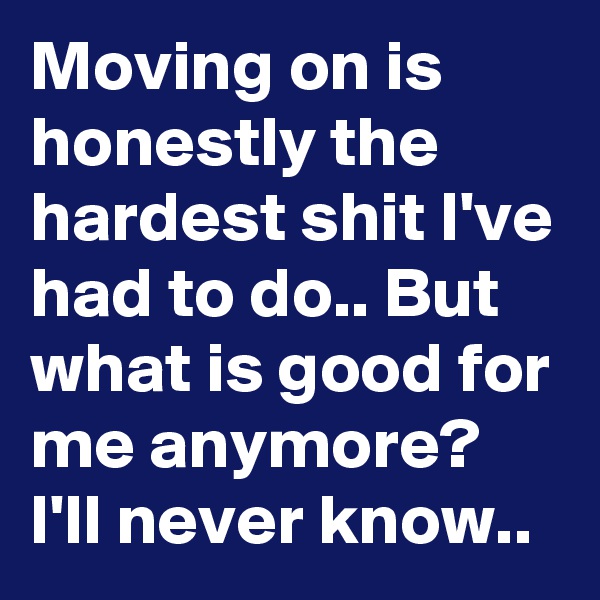 Moving on is honestly the hardest shit I've had to do.. But what is good for me anymore? I'll never know..
