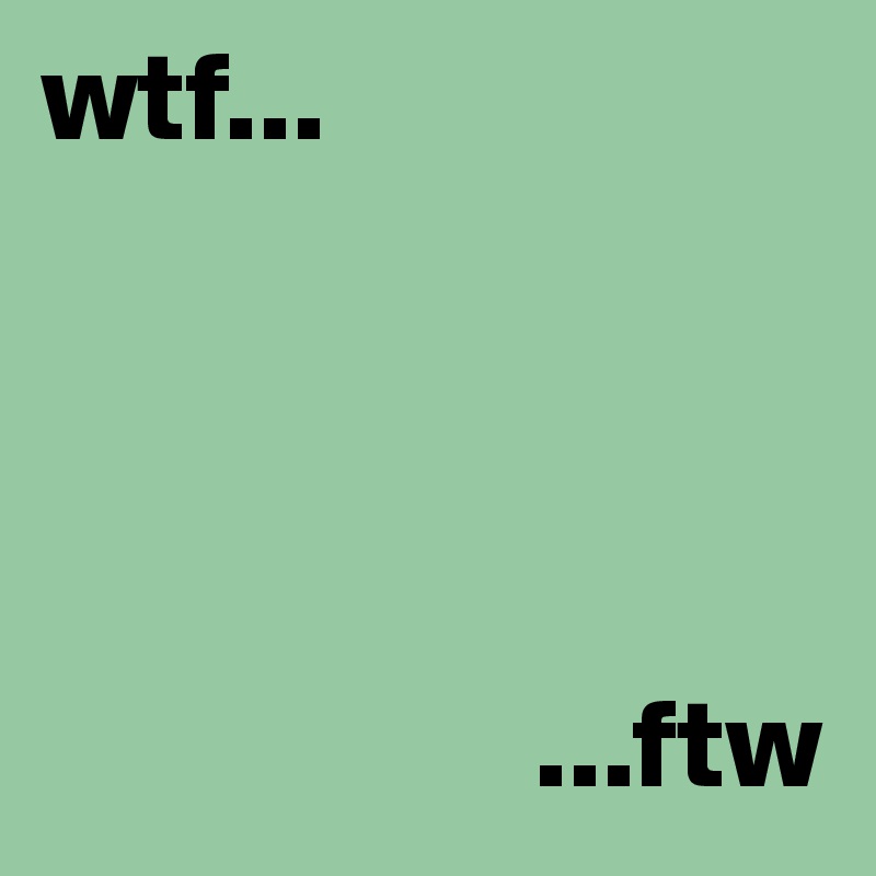 wtf...




                   ...ftw