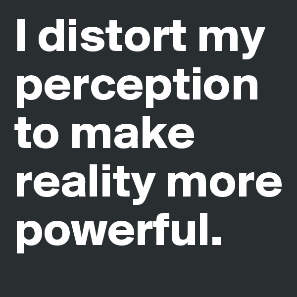 I distort my perception to make reality more powerful. 