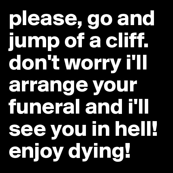 please, go and jump of a cliff. don't worry i'll arrange your funeral and i'll see you in hell! enjoy dying!