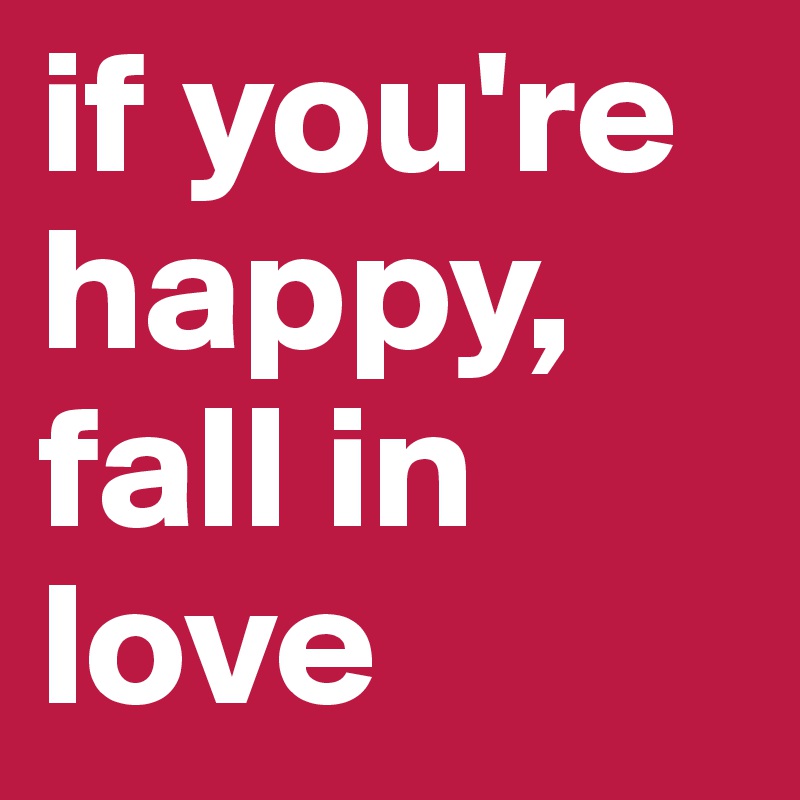 if you're happy, fall in
love