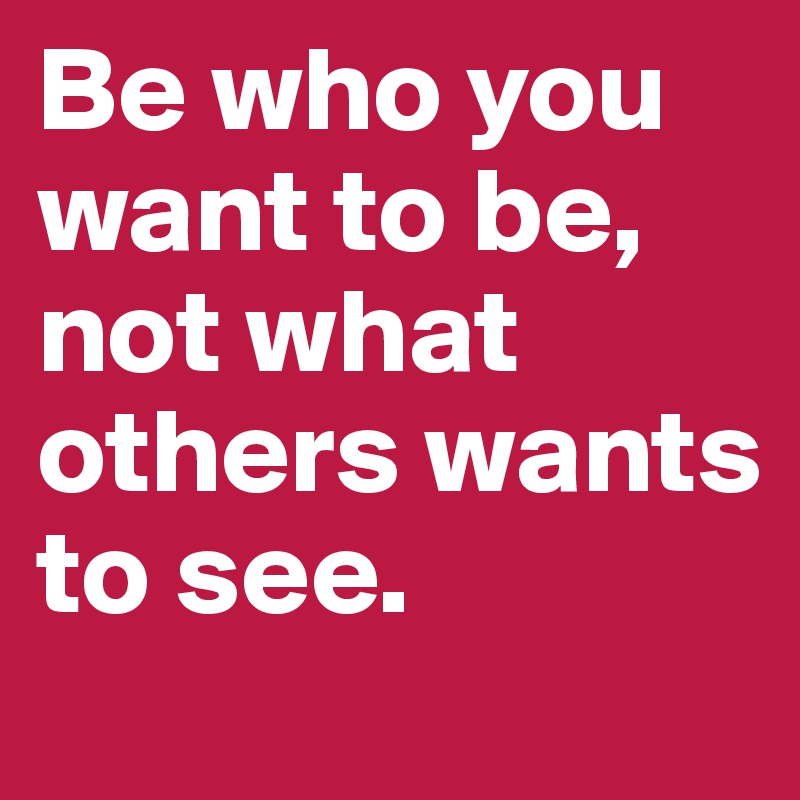 Be who you want to be, not what others wants to see.