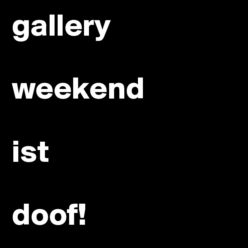 gallery

weekend 

ist  

doof!