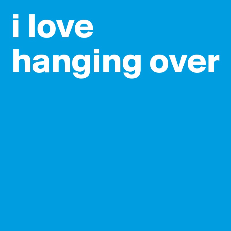 i love hanging over 


