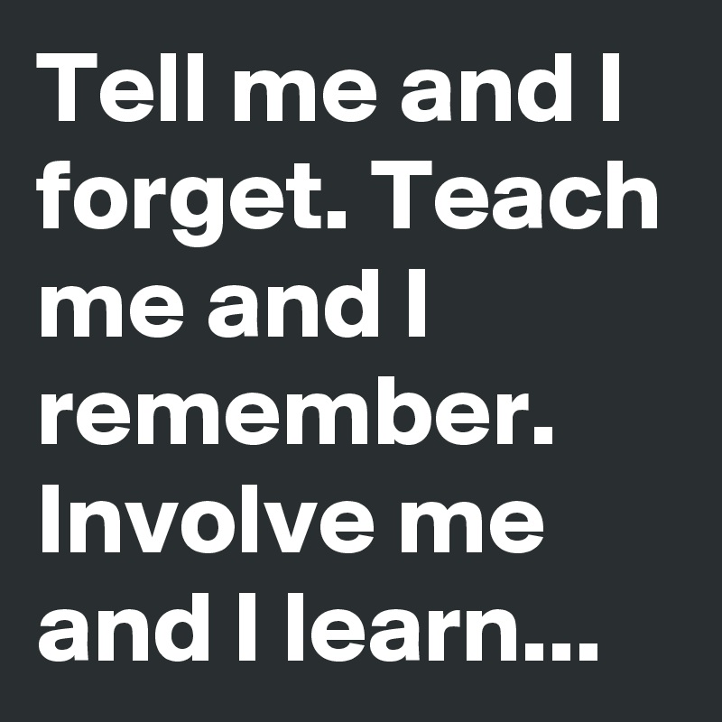 Tell me and I forget. Teach me and I remember. Involve me and I learn...