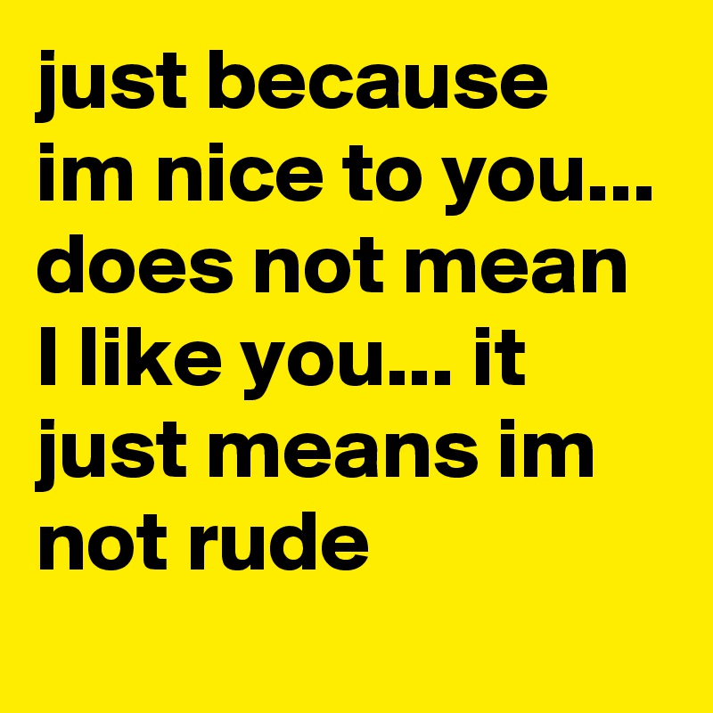 just because im nice to you... does not mean I like you... it just means im not rude