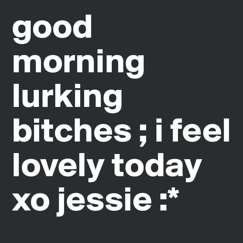 good morning lurking bitches ; i feel lovely today xo jessie :*