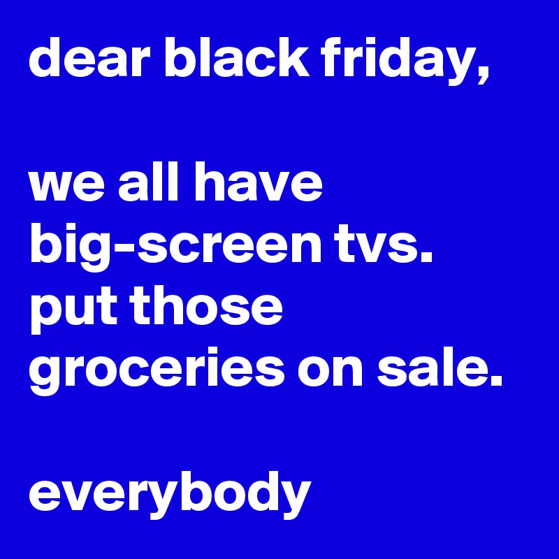 dear black friday,

we all have big-screen tvs. 
put those groceries on sale.

everybody