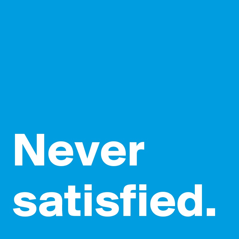 Never satisfied.