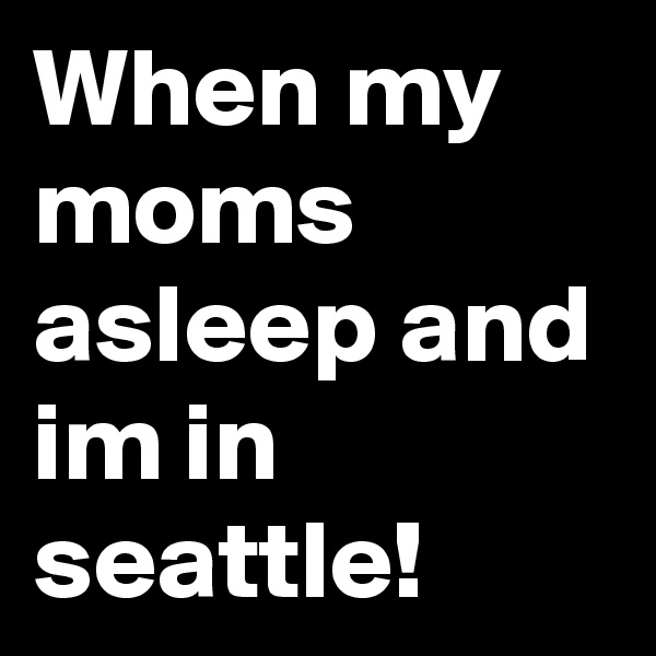When my moms asleep and im in seattle!