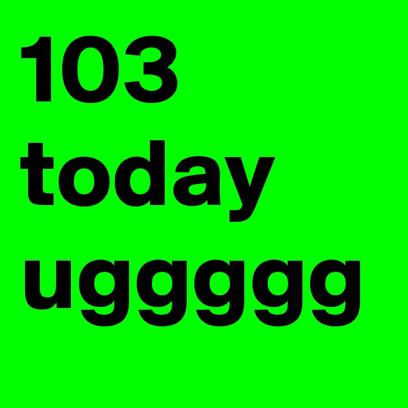 103 today uggggg