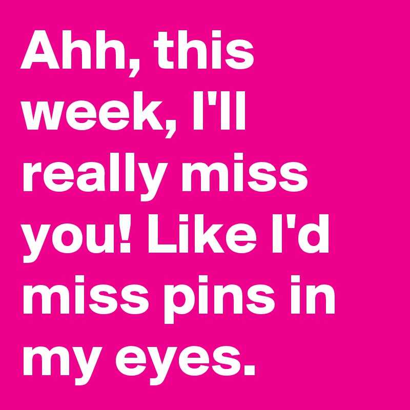 Ahh, this week, I'll really miss you! Like I'd miss pins in my eyes. 