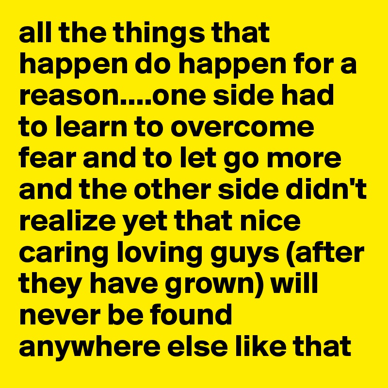 all the things that happen do happen for a reason....one side had to learn to overcome fear and to let go more and the other side didn't realize yet that nice caring loving guys (after they have grown) will never be found anywhere else like that